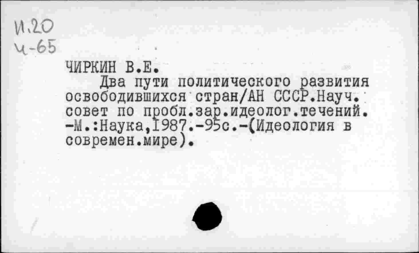 ﻿И ДО ч-бь
ЧИРКИН В.Е.
Два пути политического развития освободившихся стран/АН СССР.Науч, совет по пробл.зар.идеолог.течений. -М.:Наука,1987.-95с.-(Идеология в современ.мире).